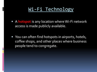 Wi-Fi TechnologyA hotspot is any location where Wi-Fi network access is made publicly available.You can often find hotspots in airports, hotels, coffee shops, and other places where business people tend to congregate.
