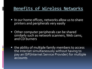 Benefits of Wireless NetworksIn our home offices, networks allow us to share printers and peripherals very easilyOther computer peripherals can be shared similarly such as network scanners, Web cams, and CD burnersthe ability of multiple family members to access the Internet simultaneously without having to pay an ISP(Internet Service Provider) for multiple accounts