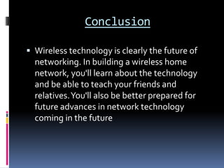 ConclusionWireless technology is clearly the future of networking. In building a wireless home network, you'll learn about the technology and be able to teach your friends and relatives. You'll also be better prepared for future advances in network technology coming in the future