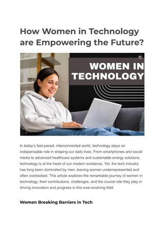 How Women in Technology
are Empowering the Future?
In today’s fast-paced, interconnected world, technology plays an
indispensable role in shaping our daily lives. From smartphones and social
media to advanced healthcare systems and sustainable energy solutions,
technology is at the heart of our modern existence. Yet, the tech industry
has long been dominated by men, leaving women underrepresented and
often overlooked. This article explores the remarkable journey of women in
technology, their contributions, challenges, and the crucial role they play in
driving innovation and progress in this ever-evolving field.
Women Breaking Barriers in Tech
 