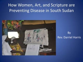 How Women, Art, and Scripture are
Preventing Disease in South Sudan
By
Rev. Darriel Harris
 