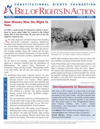 BILLOFRIGHTS INACTION
                       CONSTITUTIONAL                                                                          RIGHTS                                    FOUNDATION



    SPRING 2004                                                                                                                                                          VOLUME 20           NUMBER 2



How Women Won the Right to
Vote
In 1848, a small group of visionaries started a move-
ment to secure equal rights for women in the United
States. But it took more than 70 years just to win the
right for women to vote.

A    fter male organizers excluded women from attending
     an anti-slavery conference, American abolitionists
Elizabeth Cady Stanton and Lucretia Mott decided to call
the “First Woman’s Rights Convention.” Held over several
days in July 1848 at Seneca Falls, New York, the conven-
tion brought together about 300 women and 40 men.
                                                                                                            In 1913, Alice Paul organized a massive parade through the streets of
Among them was Charlotte Woodward, a 19 year-old farm
                                                                                                            Washington, D.C., for women’s suffrage. (Library of Congress)
girl who longed to become a printer, a trade then reserved
for males.                                                                                                  widely held assumption that women were by nature deli-
By the end of the meeting, convention delegates had                                                         cate, childlike, emotional, and mentally inferior to men.
approved a statement modeled after the Declaration of                                                       In the United States and in other democratic countries, the
Independence. The Seneca Falls “Declaration of                                                              right to vote (also called the “elective franchise” or “suf-
Sentiments” began with these words: “We hold these truths                                                   frage”) remained exclusively within the men’s “sphere.”
to be self-evident: that all men and women are created                                                      The Seneca Falls declaration promoted a radical vision of
equal . . . .”                                                                                              gender equality in all areas of American public life, includ-
The declaration then listed “repeated injuries” by men                                                      ing women’s suffrage. Women in most states did not gain
W     against women, claiming that men had imposed “an                                                      the right to vote until 1919, after their role in American
U     absolute tyranny” over women.” These injuries                                                         society had dramatically changed.
      included forcing women to obey laws that they had                                                                                                                         (Continued on next page)
S no voice“civilly dead” in the eyes of making married
      women
                in passing. They included
                                          the law, without
      rights to property, earned wages, or the custody of
                                                                                                                Developments in Democracy
H     their children in a divorce. The injuries included                                                     This issue of Bill of Rights in Action looks at develop-
      barring women from most “profitable employ-                                                            ments in democracy. Two articles focus on the women’s
 I ments” and colleges.                                                                                      movement in the United States—the first examines how
                                                                                                             women achieved the right to vote and the second explores
S           The convention also voted on a resolution that said,
            “it is the duty of the women of this country to secure
                                                                                                             whether women have achieved equality in our society.
                                                                                                             The final article looks at four Enlightenment philoso-
T           to themselves their sacred right” to vote. This reso-                                            phers—Thomas Hobbes, John Locke, Charles
O           lution provoked heated debate. It barely passed.                                                 Montesquieu, and Jean-Jacques Rousseau—and their
                                                                                                             views on democracy.
            In the middle of the 19th century, most Americans,
R           including most women, accepted the idea of “sepa-                                                U.S. History: How Women Won the Right to Vote
            rate spheres” for males and females. Men worked                                                  Current Issues: Have Women Achieved Equality?
Y           and ran the government. Women stayed home and                                                    World History: Hobbes, Locke, Montesquieu, and
            cared for the family. This notion was based on the                                               Rousseau on Government

© 2004, Constitutional Rights Foundation, Los Angeles. All Constitutional Rights Foundation materials and publications, including Bill of Rights in Action, are protected by copyright. However, we hereby grant to
all recipients a license to reproduce all material contained herein for distribution to students, other school site personnel, and district administrators. (ISSN: 1534-9799)
 