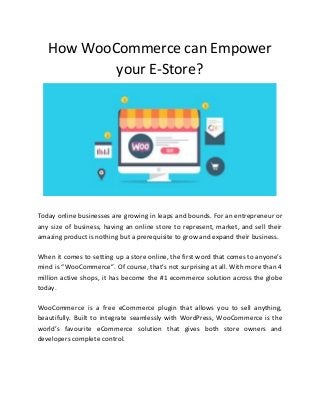 How WooCommerce can Empower
your E-Store?
Today online businesses are growing in leaps and bounds. For an entrepreneur or
any size of business, having an online store to represent, market, and sell their
amazing product is nothing but a prerequisite to grow and expand their business.
When it comes to setting up a store online, the first word that comes to anyone’s
mind is “WooCommerce”. Of course, that’s not surprising at all. With more than 4
million active shops, it has become the #1 ecommerce solution across the globe
today.
WooCommerce is a free eCommerce plugin that allows you to sell anything,
beautifully. Built to integrate seamlessly with WordPress, WooCommerce is the
world’s favourite eCommerce solution that gives both store owners and
developers complete control.
 