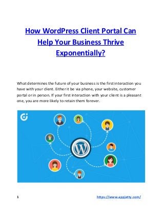 How WordPress Client Portal Can
Help Your Business Thrive
Exponentially?
What determines the future of your business is the first interaction you
have with your client. Either it be via phone, your website, customer
portal or in person. If your first interaction with your client is a pleasant
one, you are more likely to retain them forever.
1 ​https://www.appjetty.com/
 