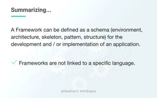 Summarizing...
A Framework can be defined as a schema (environment,
architecture, skeleton, pattern, structure) for the
development and / or implementation of an application.
Frameworks are not linked to a specific language.
@fabolivar23 #WCBogota
 
