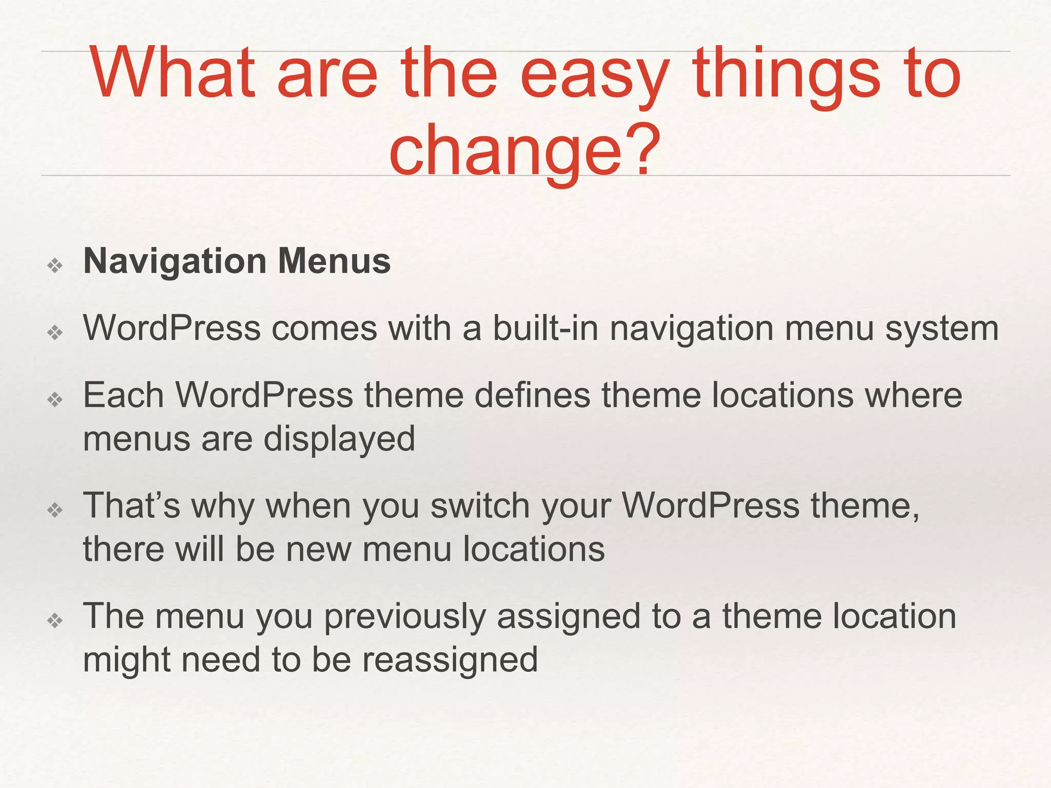 What are the easy things to
change?
❖ Navigation Menus
❖ WordPress comes with a built-in navigation menu system
❖ Each WordPress theme defines theme locations where
menus are displayed
❖ That’s why when you switch your WordPress theme,
there will be new menu locations
❖ The menu you previously assigned to a theme location
might need to be reassigned
 