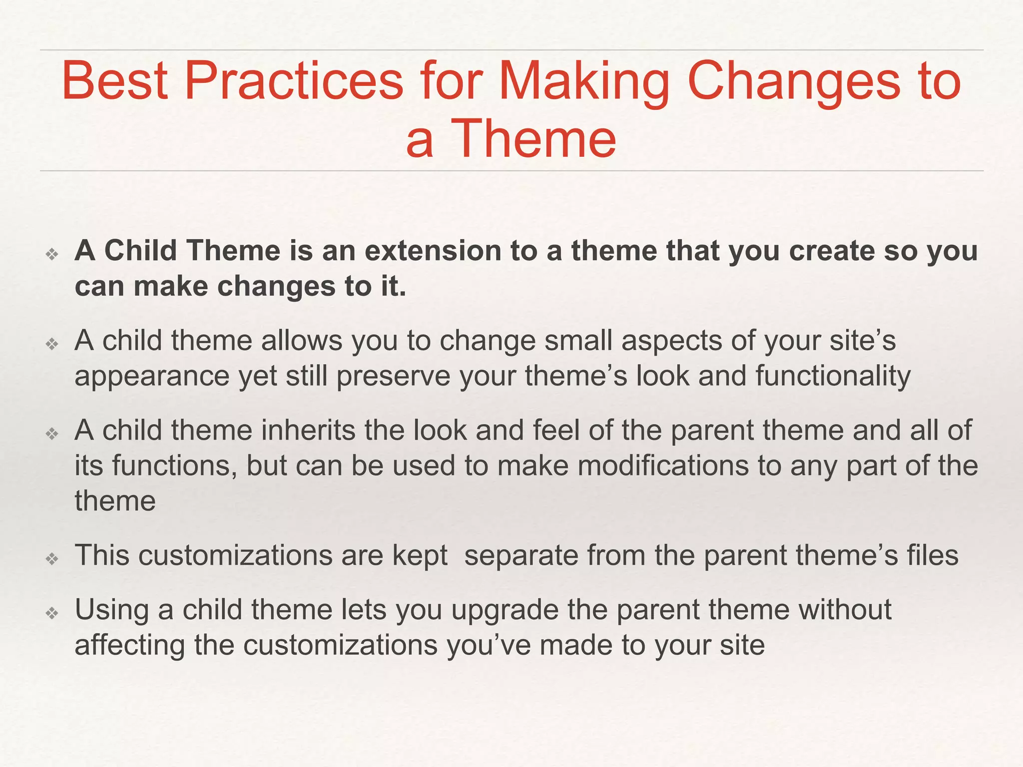 Best Practices for Making Changes to
a Theme
❖ A Child Theme is an extension to a theme that you create so you
can make changes to it.
❖ A child theme allows you to change small aspects of your site’s
appearance yet still preserve your theme’s look and functionality
❖ A child theme inherits the look and feel of the parent theme and all of
its functions, but can be used to make modifications to any part of the
theme
❖ This customizations are kept separate from the parent theme’s files
❖ Using a child theme lets you upgrade the parent theme without
affecting the customizations you’ve made to your site
 