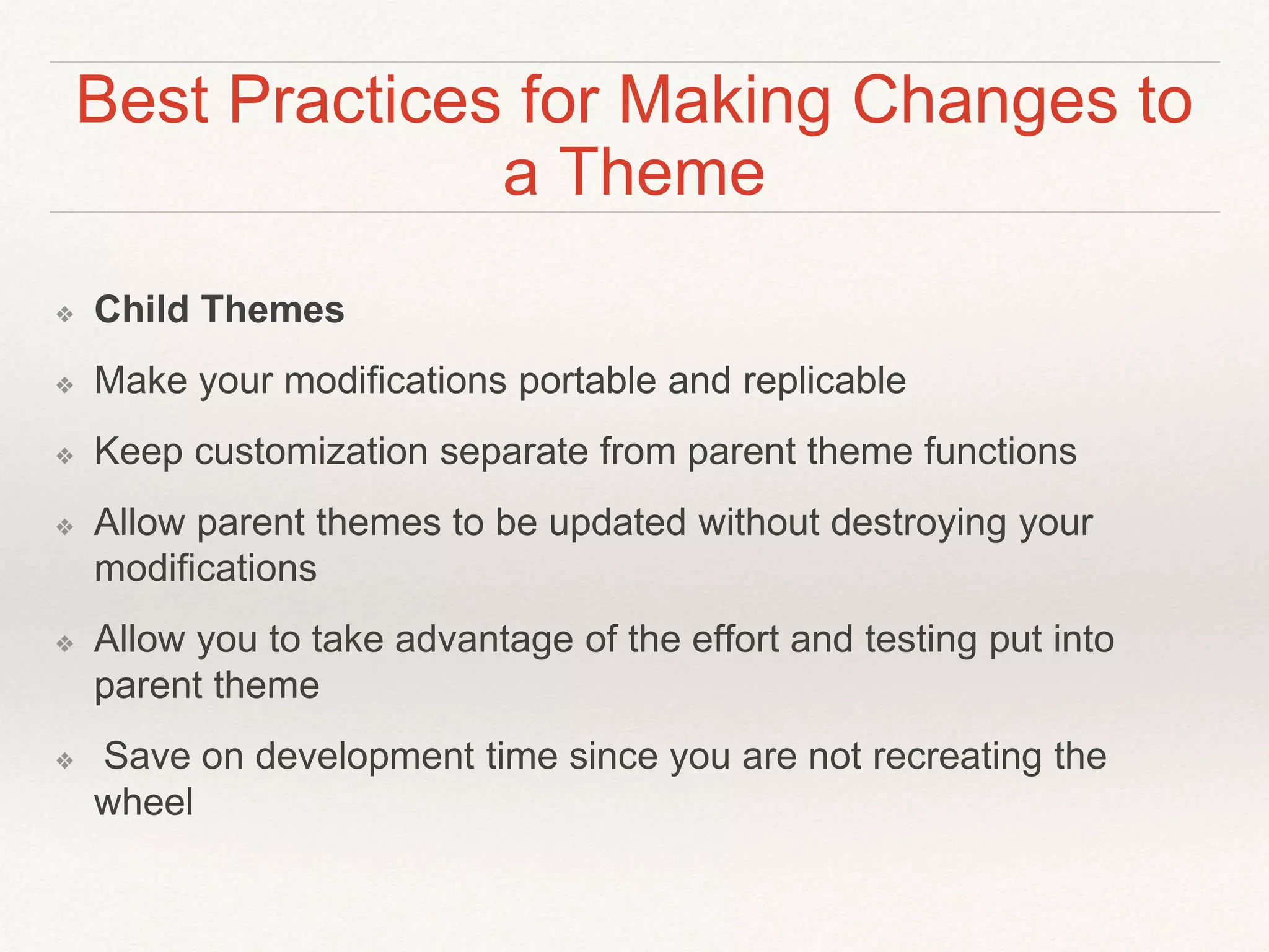 Best Practices for Making Changes to
a Theme
❖ Child Themes
❖ Make your modifications portable and replicable
❖ Keep customization separate from parent theme functions
❖ Allow parent themes to be updated without destroying your
modifications
❖ Allow you to take advantage of the effort and testing put into
parent theme
❖ Save on development time since you are not recreating the
wheel
 