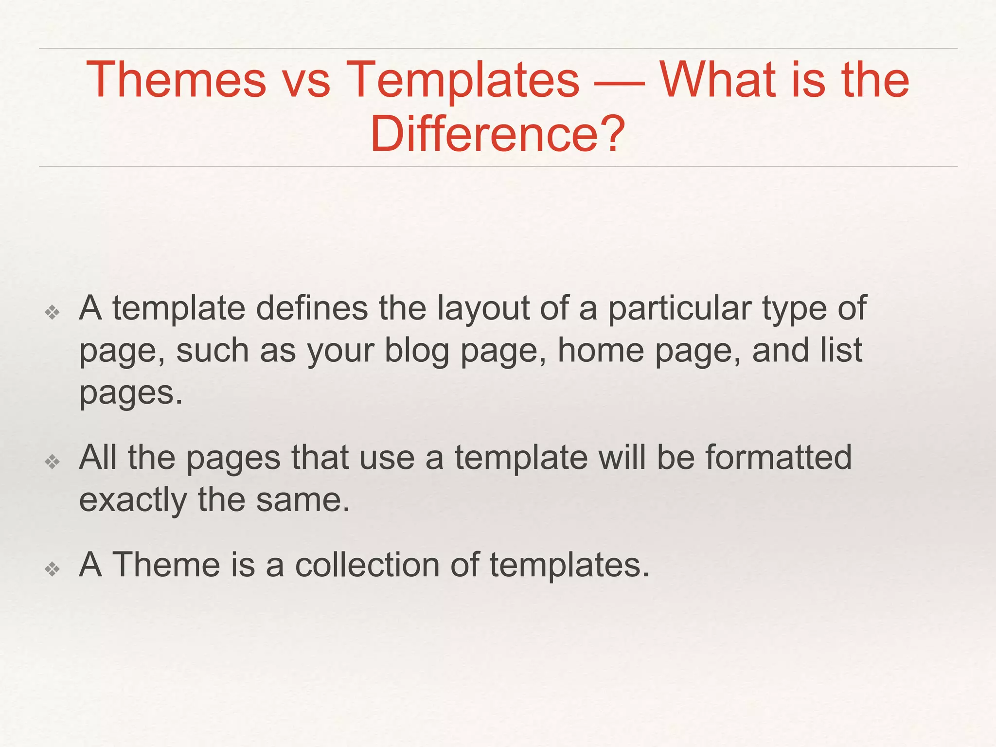 Themes vs Templates — What is the
Difference?
❖ A template defines the layout of a particular type of
page, such as your blog page, home page, and list
pages.
❖ All the pages that use a template will be formatted
exactly the same.
❖ A Theme is a collection of templates.
 