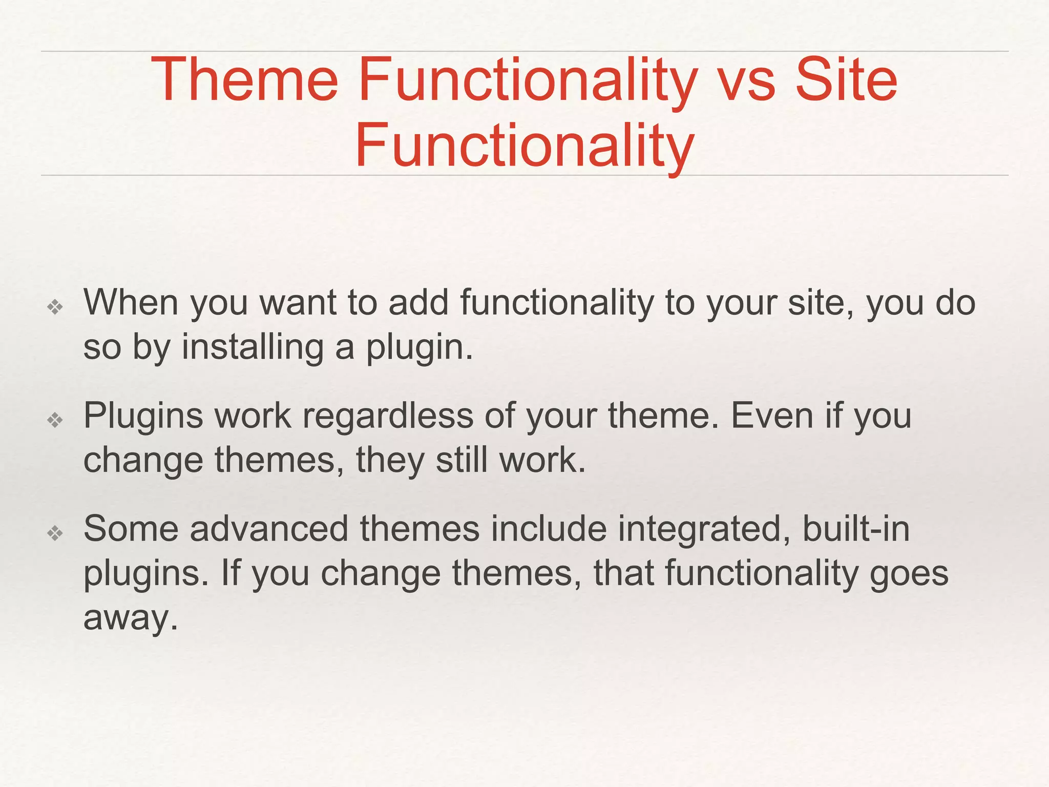 Theme Functionality vs Site
Functionality
❖ When you want to add functionality to your site, you do
so by installing a plugin.
❖ Plugins work regardless of your theme. Even if you
change themes, they still work.
❖ Some advanced themes include integrated, built-in
plugins. If you change themes, that functionality goes
away.
 