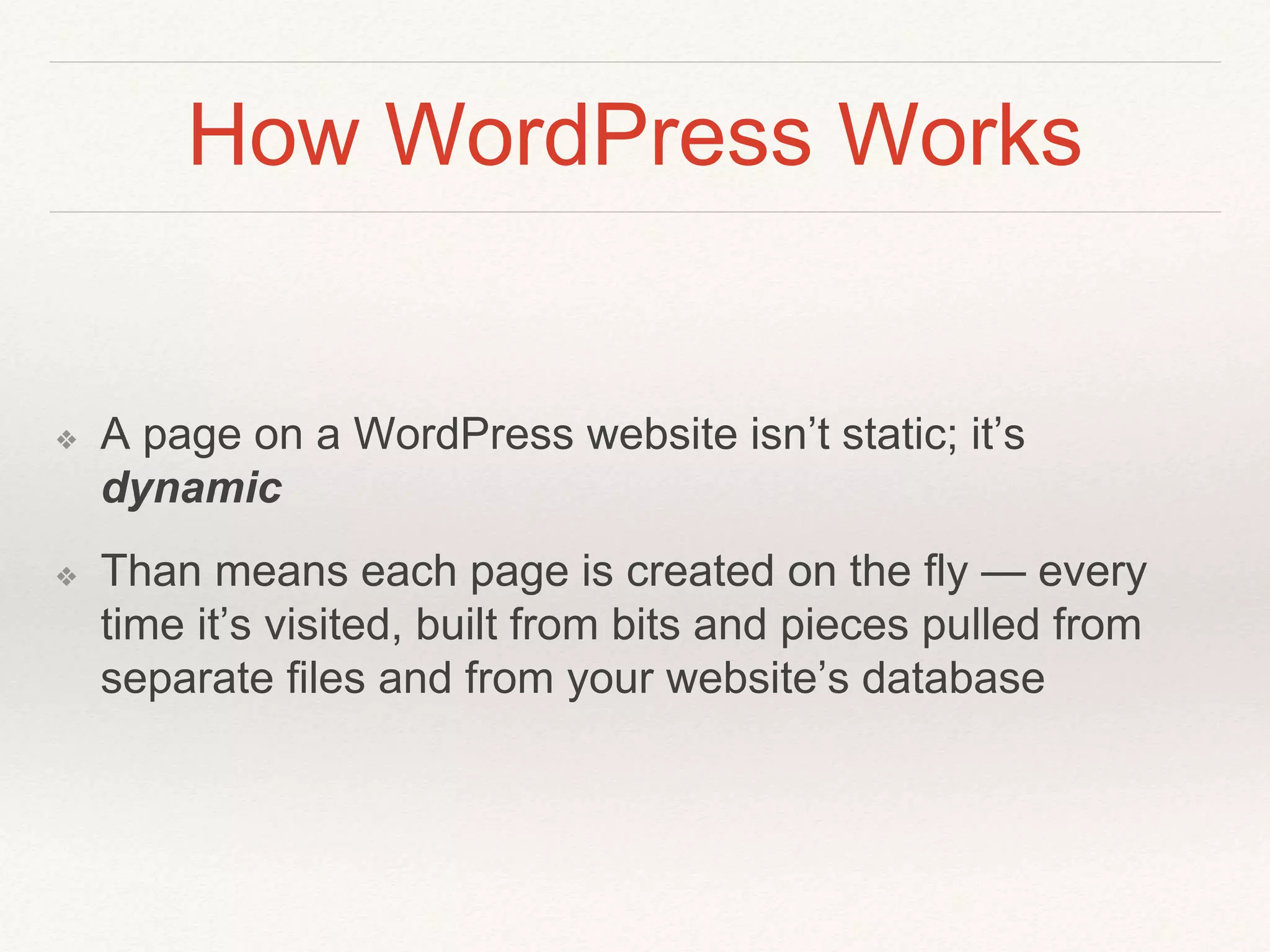 How WordPress Works
❖ A page on a WordPress website isn’t static; it’s
dynamic
❖ Than means each page is created on the fly — every
time it’s visited, built from bits and pieces pulled from
separate files and from your website’s database
 