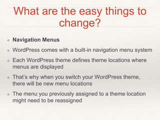 What are the easy things to
change?
❖ Navigation Menus
❖ WordPress comes with a built-in navigation menu system
❖ Each WordPress theme defines theme locations where
menus are displayed
❖ That’s why when you switch your WordPress theme,
there will be new menu locations
❖ The menu you previously assigned to a theme location
might need to be reassigned
 