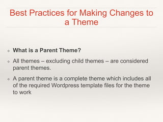 Best Practices for Making Changes to
a Theme
❖ What is a Parent Theme?
❖ All themes – excluding child themes – are considered
parent themes.
❖ A parent theme is a complete theme which includes all
of the required Wordpress template files for the theme
to work
 