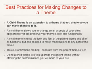 Best Practices for Making Changes to
a Theme
❖ A Child Theme is an extension to a theme that you create so you
can make changes to it.
❖ A child theme allows you to change small aspects of your site’s
appearance yet still preserve your theme’s look and functionality
❖ A child theme inherits the look and feel of the parent theme and all of
its functions, but can be used to make modifications to any part of the
theme
❖ This customizations are kept separate from the parent theme’s files
❖ Using a child theme lets you upgrade the parent theme without
affecting the customizations you’ve made to your site
 