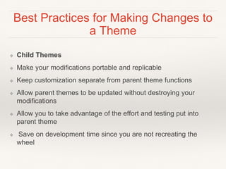 Best Practices for Making Changes to
a Theme
❖ Child Themes
❖ Make your modifications portable and replicable
❖ Keep customization separate from parent theme functions
❖ Allow parent themes to be updated without destroying your
modifications
❖ Allow you to take advantage of the effort and testing put into
parent theme
❖ Save on development time since you are not recreating the
wheel
 