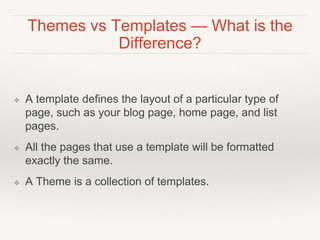 Themes vs Templates — What is the
Difference?
❖ A template defines the layout of a particular type of
page, such as your blog page, home page, and list
pages.
❖ All the pages that use a template will be formatted
exactly the same.
❖ A Theme is a collection of templates.
 