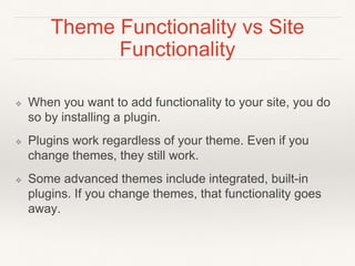 Theme Functionality vs Site
Functionality
❖ When you want to add functionality to your site, you do
so by installing a plugin.
❖ Plugins work regardless of your theme. Even if you
change themes, they still work.
❖ Some advanced themes include integrated, built-in
plugins. If you change themes, that functionality goes
away.
 