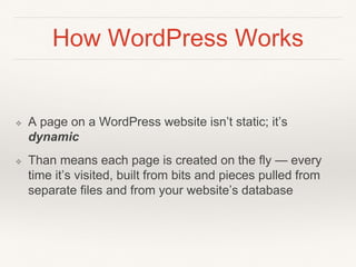 How WordPress Works
❖ A page on a WordPress website isn’t static; it’s
dynamic
❖ Than means each page is created on the fly — every
time it’s visited, built from bits and pieces pulled from
separate files and from your website’s database
 