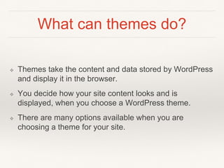 What can themes do?
❖ Themes take the content and data stored by WordPress
and display it in the browser.
❖ You decide how your site content looks and is
displayed, when you choose a WordPress theme.
❖ There are many options available when you are
choosing a theme for your site.
 