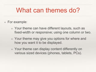 What can themes do?
❖ For example:
❖ Your theme can have different layouts, such as
fixed-width or responsive; using one column or two.
❖ Your theme may give you options for where and
how you want it to be displayed.
❖ Your theme can display content differently on
various sized devices (phones, tablets, PCs).
 