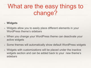 What are the easy things to
change?
❖ Widgets
❖ Widgets allow you to easily place different elements in your
WordPress theme’s sidebars
❖ When you change your WordPress theme can deactivate your
active widgets
❖ Some themes will automatically show default WordPress widgets
❖ Widgets with customizations will be placed under the inactive
widgets section and can be added back to your new theme’s
sidebars
 