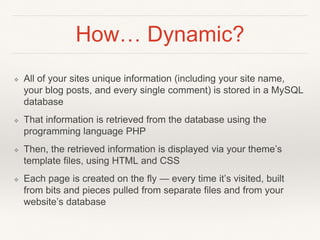 How… Dynamic?
❖ All of your sites unique information (including your site name,
your blog posts, and every single comment) is stored in a MySQL
database
❖ That information is retrieved from the database using the
programming language PHP
❖ Then, the retrieved information is displayed via your theme’s
template files, using HTML and CSS
❖ Each page is created on the fly — every time it’s visited, built
from bits and pieces pulled from separate files and from your
website’s database
 