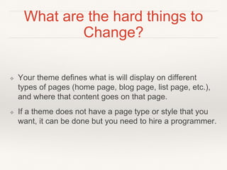 What are the hard things to
Change?
❖ Your theme defines what is will display on different
types of pages (home page, blog page, list page, etc.),
and where that content goes on that page.
❖ If a theme does not have a page type or style that you
want, it can be done but you need to hire a programmer.
 