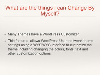 What are the things I can Change By
Myself?
❖ Many Themes have a WordPress Customizer
❖ This features allows WordPress Users to tweak theme
settings using a WYSIWYG interface to customize the
theme including changing the colors, fonts, text and
other customization options
 
