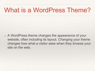 What is a WordPress Theme?
❖ A WordPress theme changes the appearance of your
website, often including its layout. Changing your theme
changes how what a visitor sees when they browse your
site on the web.
 