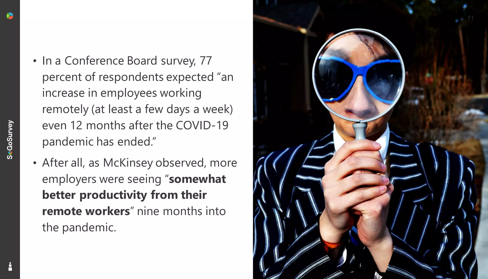 11
• In a Conference Board survey, 77
percent of respondents expected “an
increase in employees working
remotely (at least a few days a week)
even 12 months after the COVID-19
pandemic has ended.”
• After all, as McKinsey observed, more
employers were seeing “somewhat
better productivity from their
remote workers” nine months into
the pandemic.
 