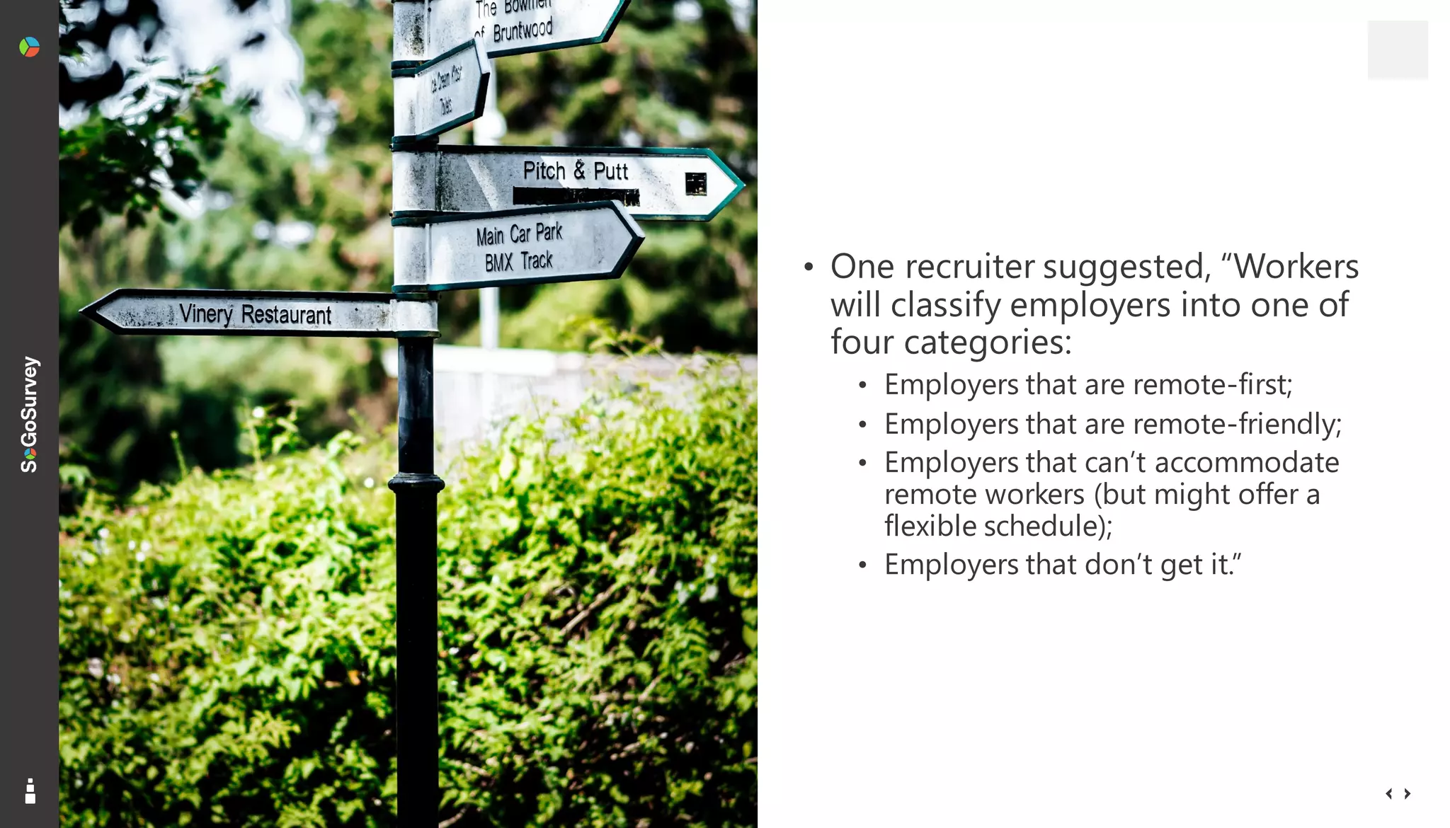 13
• One recruiter suggested, “Workers
will classify employers into one of
four categories:
• Employers that are remote-first;
• Employers that are remote-friendly;
• Employers that can’t accommodate
remote workers (but might offer a
flexible schedule);
• Employers that don’t get it.”
 
