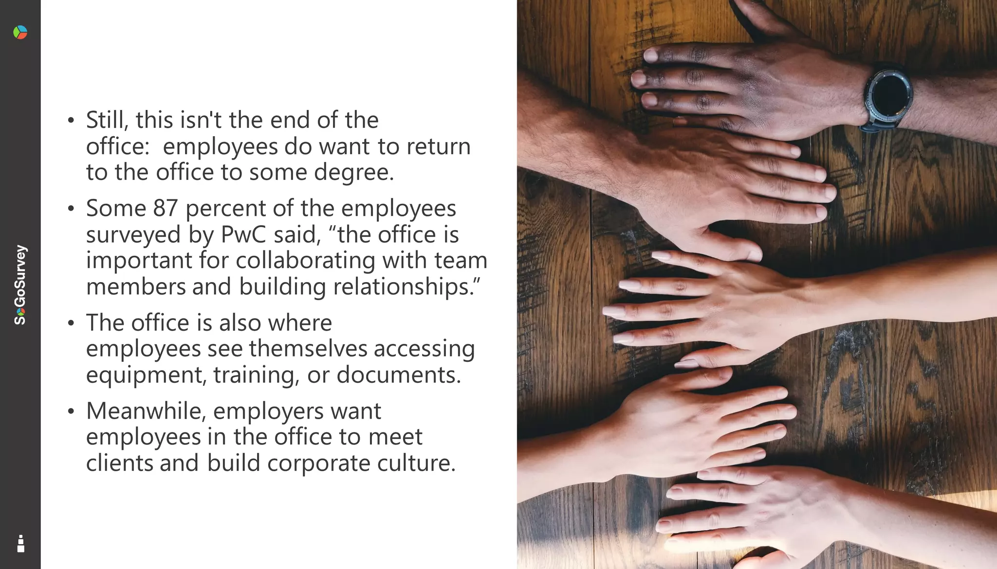 16
• Still, this isn't the end of the
office: employees do want to return
to the office to some degree.
• Some 87 percent of the employees
surveyed by PwC said, “the office is
important for collaborating with team
members and building relationships.”
• The office is also where
employees see themselves accessing
equipment, training, or documents.
• Meanwhile, employers want
employees in the office to meet
clients and build corporate culture.
 