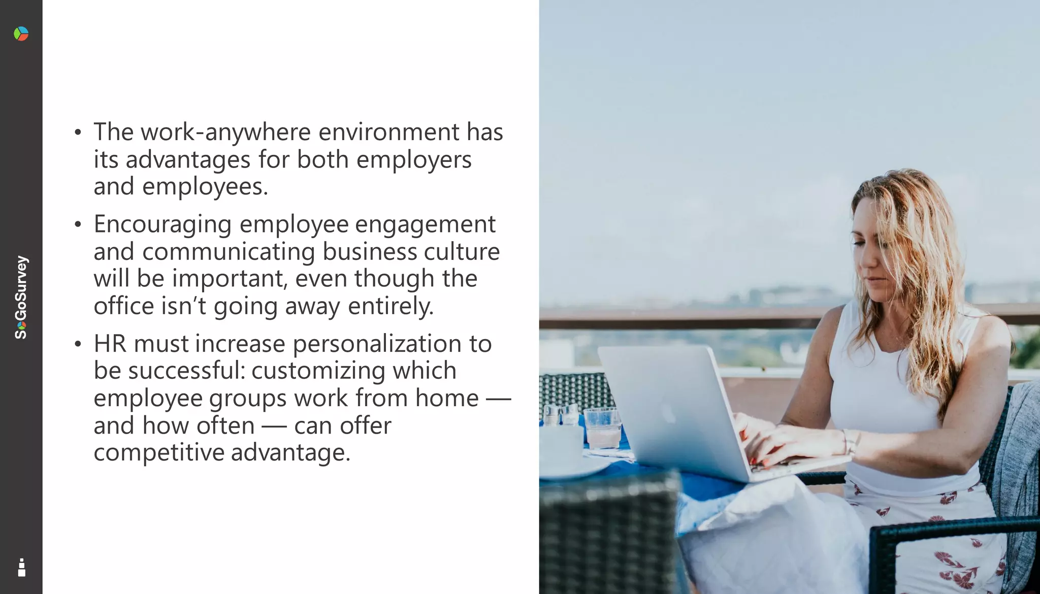 20
• The work-anywhere environment has
its advantages for both employers
and employees.
• Encouraging employee engagement
and communicating business culture
will be important, even though the
office isn’t going away entirely.
• HR must increase personalization to
be successful: customizing which
employee groups work from home —
and how often — can offer
competitive advantage.
 