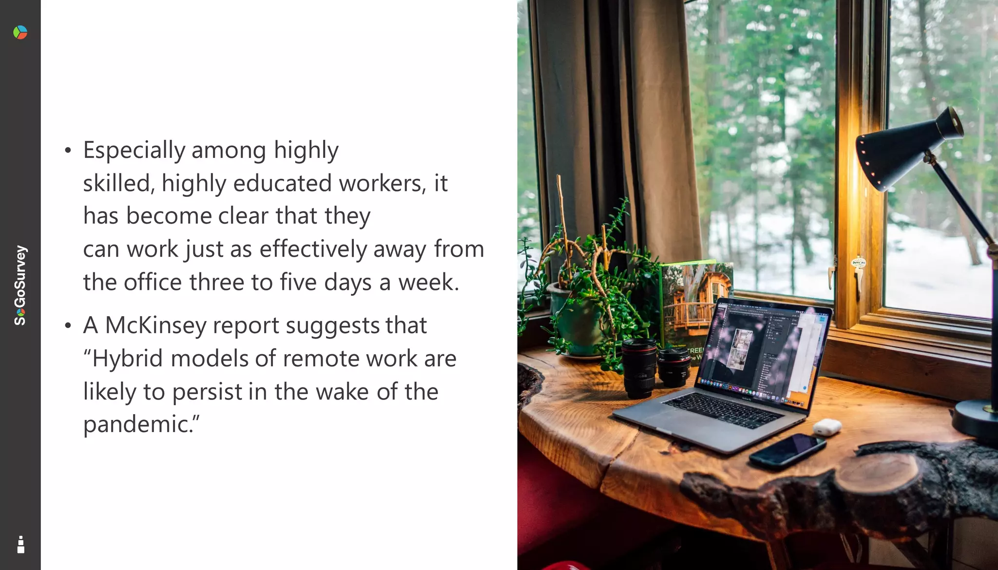 3
• Especially among highly
skilled, highly educated workers, it
has become clear that they
can work just as effectively away from
the office three to five days a week.
• A McKinsey report suggests that
“Hybrid models of remote work are
likely to persist in the wake of the
pandemic.”
 