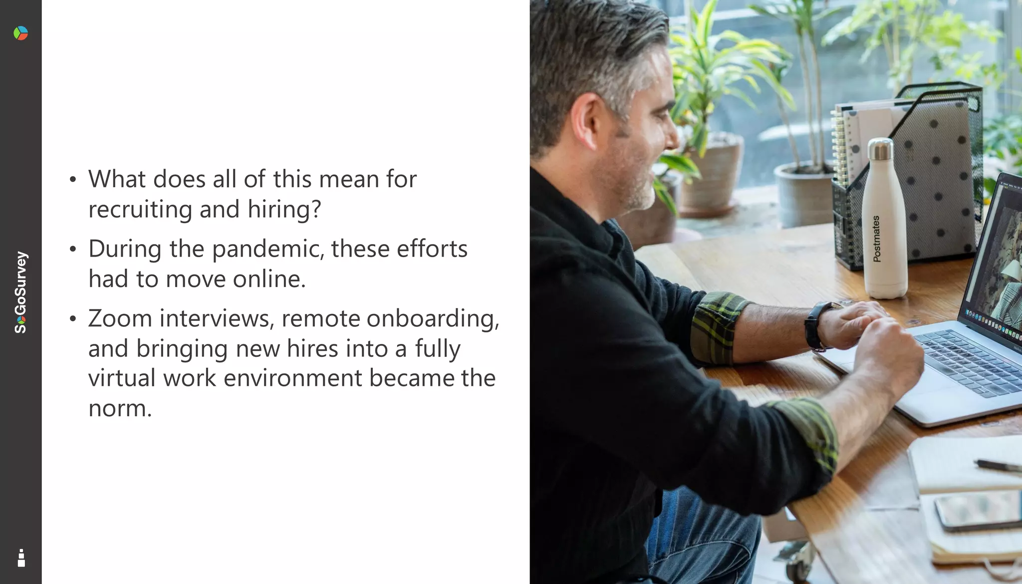 4
• What does all of this mean for
recruiting and hiring?
• During the pandemic, these efforts
had to move online.
• Zoom interviews, remote onboarding,
and bringing new hires into a fully
virtual work environment became the
norm.
 