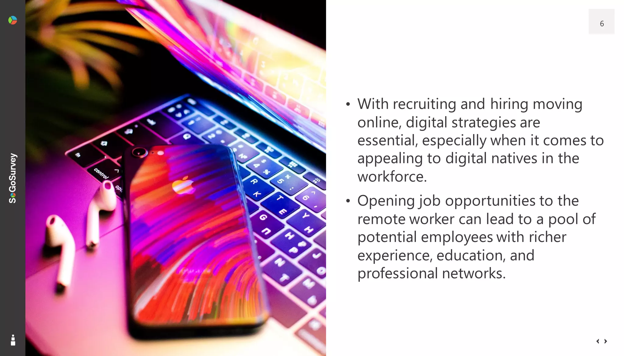 • With recruiting and hiring moving
online, digital strategies are
essential, especially when it comes to
appealing to digital natives in the
workforce.
• Opening job opportunities to the
remote worker can lead to a pool of
potential employees with richer
experience, education, and
professional networks.
6
 
