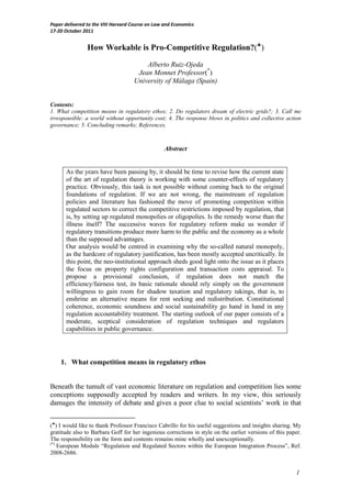 Paper delivered to the VIII Harvard Course on Law and Economics
17-20 October 2011


                How Workable is Pro-Competitive Regulation?(♣)
                                        Alberto Ruiz-Ojeda
                                     Jean Monnet Professor(*)
                                    University of Málaga (Spain)


Contents:
1. What competition means in regulatory ethos; 2. Do regulators dream of electric grids?; 3. Call me
irresponsible: a world without opportunity cost; 4. The response blows in politics and collective action
governance; 5. Concluding remarks; References.



                                                  Abstract


      As the years have been passing by, it should be time to revise how the current state
      of the art of regulation theory is working with some counter-effects of regulatory
      practice. Obviously, this task is not possible without coming back to the original
      foundations of regulation. If we are not wrong, the mainstream of regulation
      policies and literature has fashioned the move of promoting competition within
      regulated sectors to correct the competitive restrictions imposed by regulation, that
      is, by setting up regulated monopolies or oligopolies. Is the remedy worse than the
      illness itself? The successive waves for regulatory reform make us wonder if
      regulatory transitions produce more harm to the public and the economy as a whole
      than the supposed advantages.
      Our analysis would be centred in examining why the so-called natural monopoly,
      as the hardcore of regulatory justification, has been mostly accepted uncritically. In
      this point, the neo-institutional approach sheds good light onto the issue as it places
      the focus on property rights configuration and transaction costs appraisal. To
      propose a provisional conclusion, if regulation does not match the
      efficiency/fairness test, its basic rationale should rely simply on the government
      willingness to gain room for shadow taxation and regulatory takings, that is, to
      enshrine an alternative means for rent seeking and redistribution. Constitutional
      coherence, economic soundness and social sustainability go hand in hand in any
      regulation accountability treatment. The starting outlook of our paper consists of a
      moderate, sceptical consideration of regulation techniques and regulators
      capabilities in public governance.




    1. What competition means in regulatory ethos


Beneath the tumult of vast economic literature on regulation and competition lies some
conceptions supposedly accepted by readers and writers. In my view, this seriously
damages the intensity of debate and gives a poor clue to social scientists’ work in that


(♣) I would like to thank Professor Francisco Cabrillo for his useful suggestions and insights sharing. My
gratitude also to Barbara Goff for her ingenious corrections in style on the earlier versions of this paper.
The responsibility on the form and contents remains mine wholly and unexceptionally.
(*)
    European Module “Regulation and Regulated Sectors within the European Integration Process”, Ref.
2008-2686.


                                                                                                         1
 