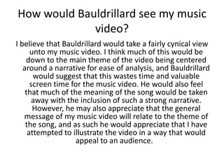 How would Bauldrillard see my music
             video?
I believe that Bauldrillard would take a fairly cynical view
      unto my music video. I think much of this would be
    down to the main theme of the video being centered
   around a narrative for ease of analysis, and Bauldrillard
       would suggest that this wastes time and valuable
      screen time for the music video. He would also feel
    that much of the meaning of the song would be taken
       away with the inclusion of such a strong narrative.
       However, he may also appreciate that the general
   message of my music video will relate to the theme of
    the song, and as such he would appreciate that I have
     attempted to illustrate the video in a way that would
                   appeal to an audience.
 