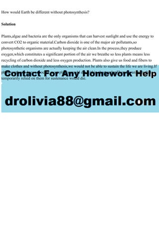 How would Earth be different without photosynthesis?
Solution
Plants,algae and bacteria are the only organisms that can harvest sunlight and use the energy to
convert CO2 to organic material.Carbon dioxide is one of the major air pollutants,so
photosynthetic organisms are actually keeping the air clean.In the process,they produce
oxygen,which constitutes a significant portion of the air we breathe so less plants means less
recycling of carbon dioxide and less oxygen production. Plants also give us food and fibers to
make clothes and without photosynthesis,we would not be able to sustain the life we are living.If
photosynthesis does not occur,most plants would die within short order.Then the animals that
temporarily relied on them for sustenance would die.
 