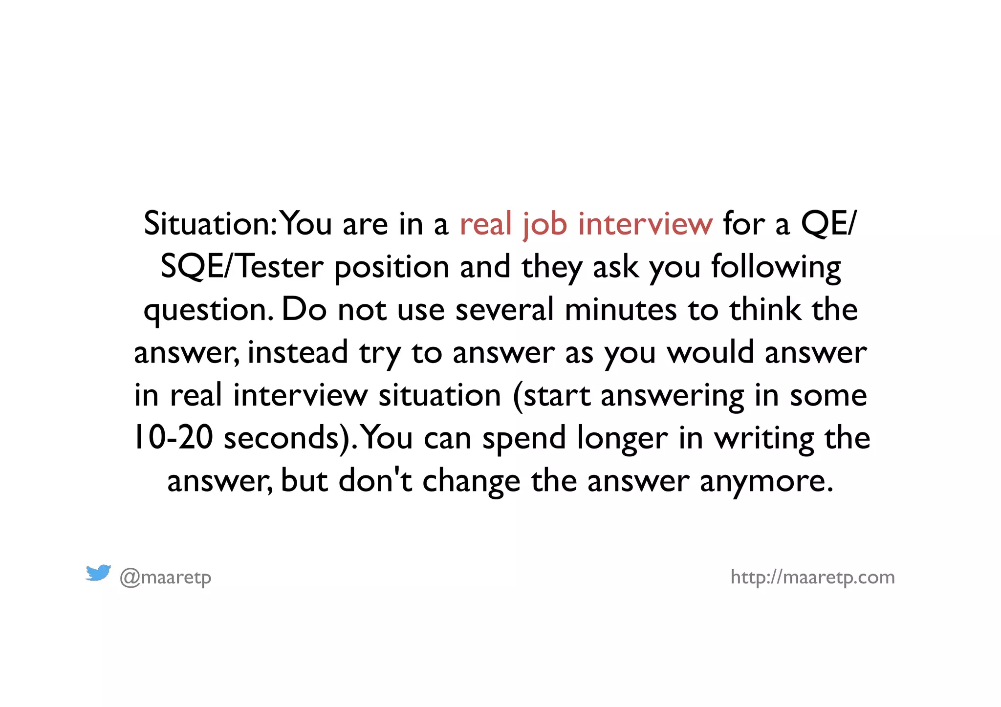 @maaretp http://maaretp.com
Situation:You are in a real job interview for a QE/
SQE/Tester position and they ask you following
question. Do not use several minutes to think the
answer, instead try to answer as you would answer
in real interview situation (start answering in some
10-20 seconds).You can spend longer in writing the
answer, but don't change the answer anymore.
 