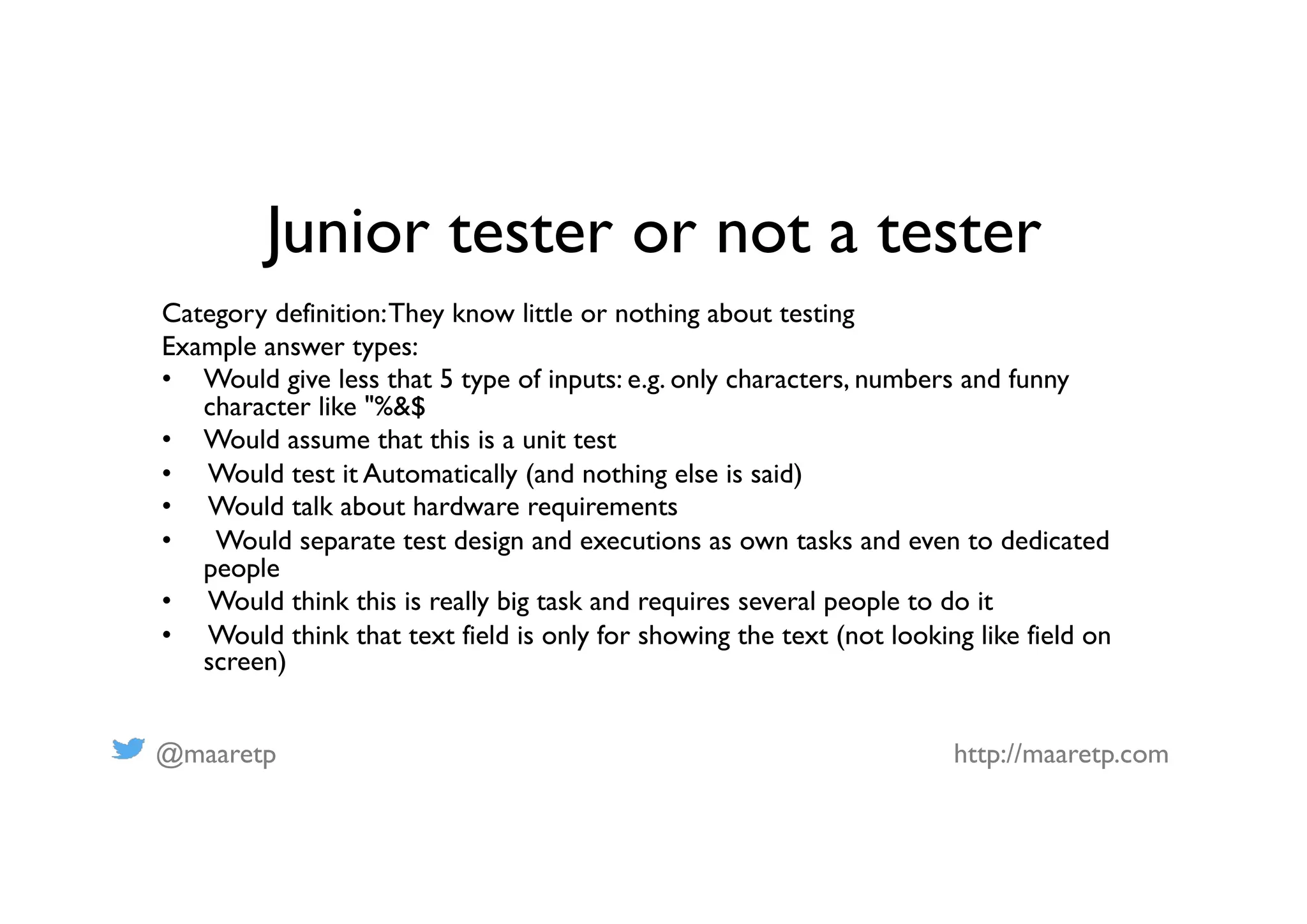 @maaretp http://maaretp.com
Junior tester or not a tester
Category definition:They know little or nothing about testing
Example answer types:
•  Would give less that 5 type of inputs: e.g. only characters, numbers and funny
character like "%&$
•  Would assume that this is a unit test
•  Would test it Automatically (and nothing else is said)
•  Would talk about hardware requirements
•  Would separate test design and executions as own tasks and even to dedicated
people
•  Would think this is really big task and requires several people to do it
•  Would think that text field is only for showing the text (not looking like field on
screen)
 
