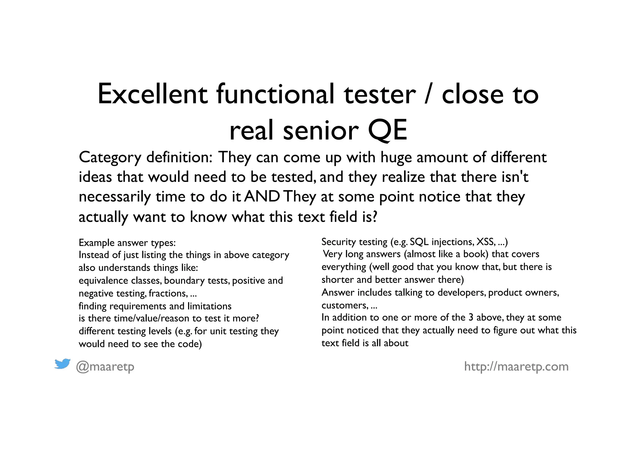 @maaretp http://maaretp.com
Excellent functional tester / close to
real senior QE
Category definition: They can come up with huge amount of different
ideas that would need to be tested, and they realize that there isn't
necessarily time to do it AND They at some point notice that they
actually want to know what this text field is?
Example answer types:
Instead of just listing the things in above category
also understands things like:
equivalence classes, boundary tests, positive and
negative testing, fractions, ...
finding requirements and limitations
is there time/value/reason to test it more?
different testing levels (e.g. for unit testing they
would need to see the code)
Security testing (e.g. SQL injections, XSS, ...)
Very long answers (almost like a book) that covers
everything (well good that you know that, but there is
shorter and better answer there)
Answer includes talking to developers, product owners,
customers, ...
In addition to one or more of the 3 above, they at some
point noticed that they actually need to figure out what this
text field is all about
 