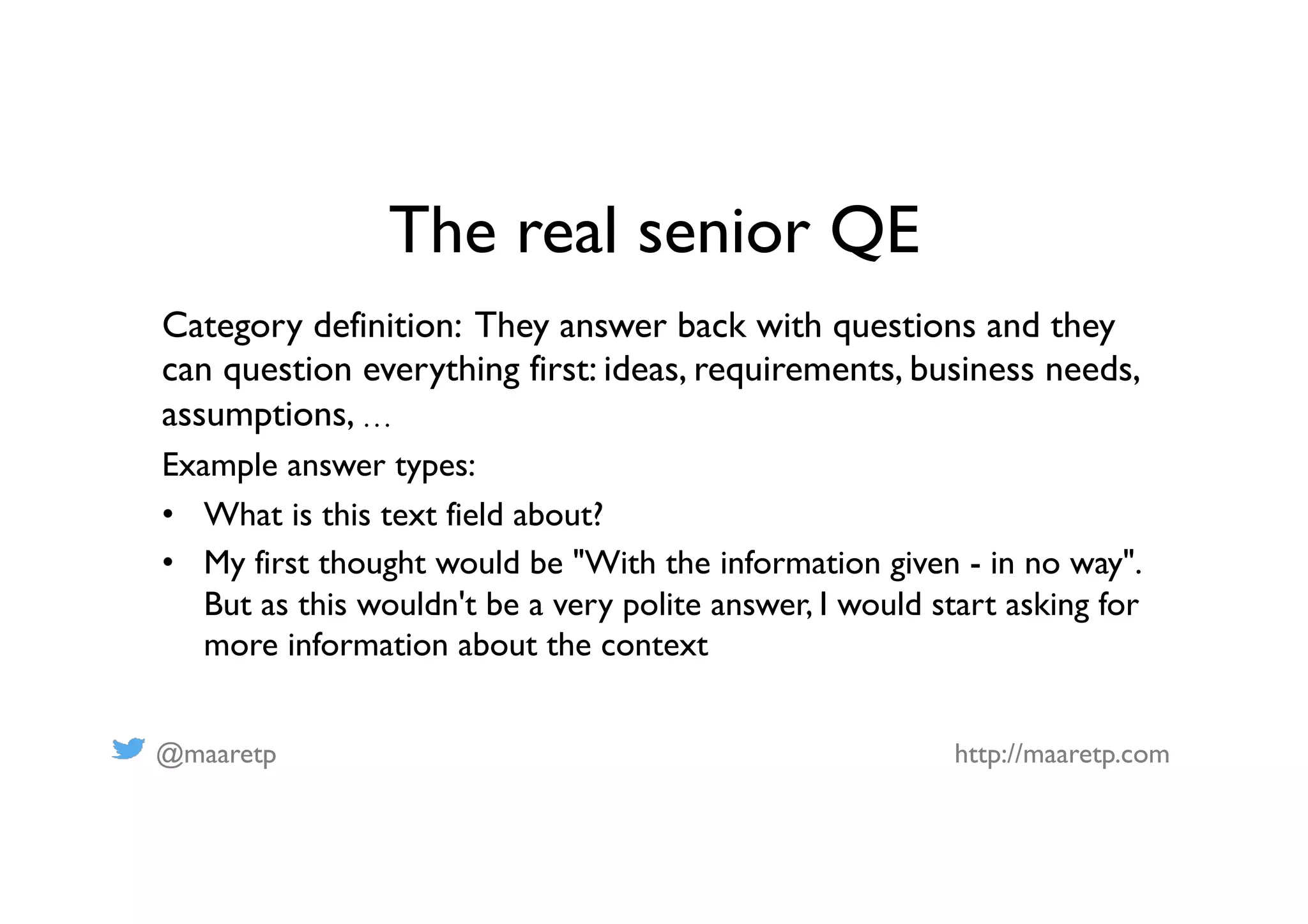 @maaretp http://maaretp.com
The real senior QE
Category definition: They answer back with questions and they
can question everything first: ideas, requirements, business needs,
assumptions, …
Example answer types:
•  What is this text field about?
•  My first thought would be "With the information given - in no way".
But as this wouldn't be a very polite answer, I would start asking for
more information about the context
 