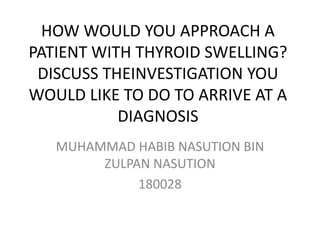 HOW WOULD YOU APPROACH A
PATIENT WITH THYROID SWELLING?
DISCUSS THEINVESTIGATION YOU
WOULD LIKE TO DO TO ARRIVE AT A
DIAGNOSIS
MUHAMMAD HABIB NASUTION BIN
ZULPAN NASUTION
180028
 