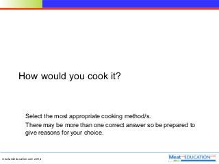 meatandeducation.com 2012
How would you cook it?
Select the most appropriate cooking method/s.
There may be more than one correct answer so be prepared to
give reasons for your choice.
 