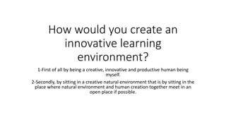 How would you create an
innovative learning
environment?
1-First of all by being a creative, innovative and productive human being
myself.
2-Secondly, by sitting in a creative natural environment that is by sitting in the
place where natural environment and human creation together meet in an
open place if possible.
 