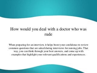 How would you deal with a doctor who was
rude
When preparing for an interview, it helps boost your confidence to review
common questions that are asked during interviews for nursing jobs. That
way, you can think through your best answers, and come up with
examples that highlight your relevant qualifications and experiences.
 