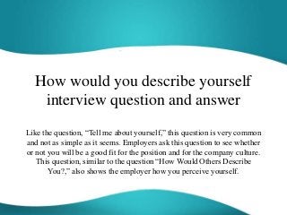 How would you describe yourself
interview question and answer
Like the question, “Tell me about yourself,” this question is very common
and not as simple as it seems. Employers ask this question to see whether
or not you will be a good fit for the position and for the company culture.
This question, similar to the question “How Would Others Describe
You?,” also shows the employer how you perceive yourself.
 