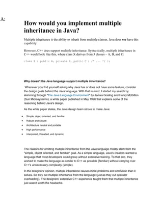 How would you implement multiple
    inheritance in Java?
    Multiple inheritance is the ability to inherit from multiple classes. Java does not have this
    capability.

    However, C++ does support multiple inheritance. Syntactically, multiple inheritance in
    C++ would look like this, where class X derives from 3 classes – A, B, and C:

    class X : public A, private B, public C { /* ... */ };




    Why doesn't the Java language support multiple inheritance?

     Whenever you find yourself asking why Java has or does not have some feature, consider
    the design goals behind the Java language. With that in mind, I started my search by
    skimming through "The Java Language Environment" by James Gosling and Henry McGilton
    (Sun Microsystems), a white paper published in May 1996 that explains some of the
    reasoning behind Java's design.

    As the white paper states, the Java design team strove to make Java:

•    Simple, object oriented, and familiar
•    Robust and secure
•    Architecture neutral and portable
•    High performance
•    Interpreted, threaded, and dynamic




    The reasons for omitting multiple inheritance from the Java language mostly stem from the
    "simple, object oriented, and familiar" goal. As a simple language, Java's creators wanted a
    language that most developers could grasp without extensive training. To that end, they
    worked to make the language as similar to C++ as possible (familiar) without carrying over
    C++'s unnecessary complexity (simple).

    In the designers' opinion, multiple inheritance causes more problems and confusion than it
    solves. So they cut multiple inheritance from the language (just as they cut operator
    overloading). The designers' extensive C++ experience taught them that multiple inheritance
    just wasn't worth the headache.
 