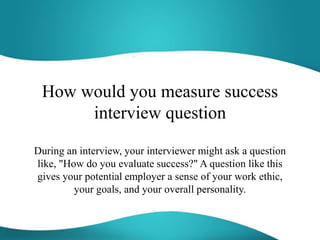 How would you measure success
interview question
During an interview, your interviewer might ask a question
like, "How do you evaluate success?" A question like this
gives your potential employer a sense of your work ethic,
your goals, and your overall personality.
 